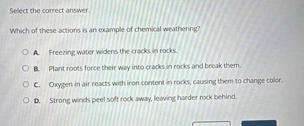 select the correct answer. which of these actions is an example of chemical weathering? a. freezing water widens the cracks in rocks. b. plant roots force their way into cracks in rocks and break them. c. oxygen in air reacts with iron content in rocks, causing them to change color. d. strong winds peel soft rock away, leaving harder rock behind.