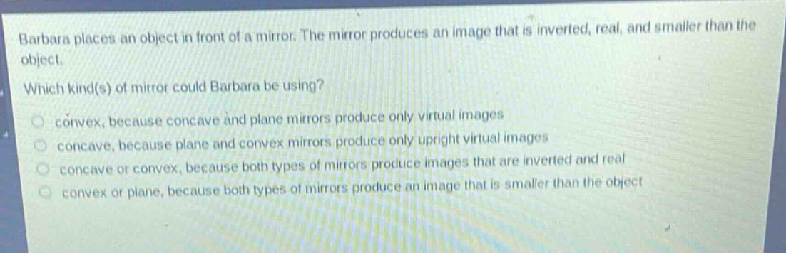 barbara places an object in front of a mirror. the mirror produces an image that is inverted, real, and smaller than the object. which kind(s) of mirror could barbara be using? convex, because concave and plane mirrors produce only virtual images concave, because plane and convex mirrors produce only upright virtual images concave or convex, because both types of mirrors produce images that are inverted and real convex or plane, because both types of mirrors produce an image that is smaller than the object