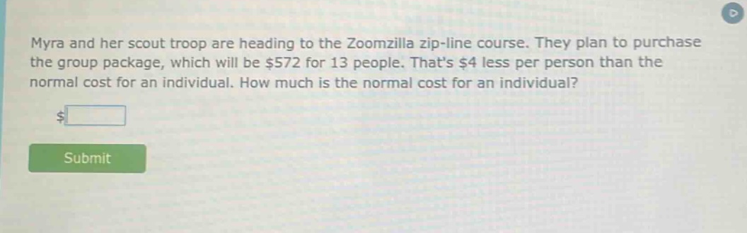 myra and her scout troop are heading to the zoomzilla zip - line course. they plan to purchase the group package, which will be $572 for 13 people. thats $4 less per person than the normal cost for an individual. how much is the normal cost for an individual?