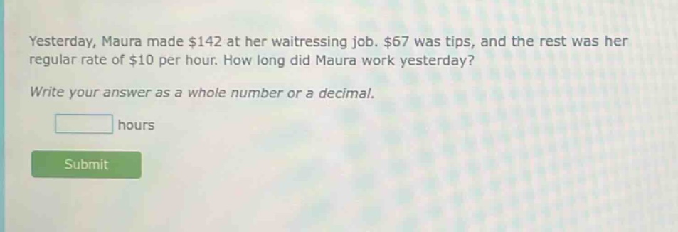 yesterday, maura made $142 at her waitressing job. $67 was tips, and the rest was her regular rate of $10 per hour. how long did maura work yesterday? write your answer as a whole number or a decimal. hours