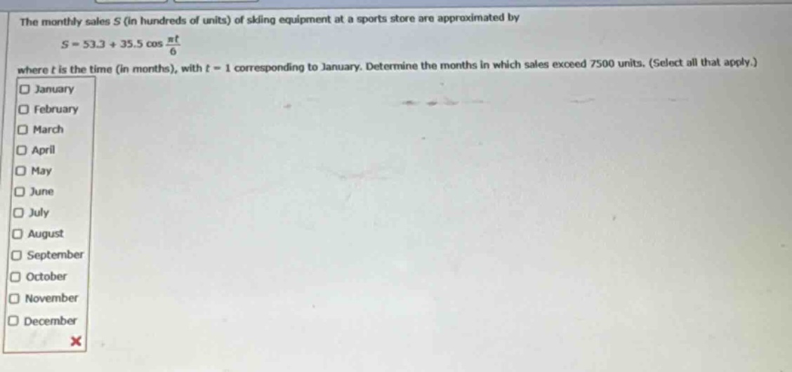 the monthly sales s (in hundreds of units) of skiing equipment at a sports store are approximated by s = 53.3 + 35.5 cos(πt/6) where t is the time (in months), with t = 1 corresponding to january. determine the months in which sales exceed 7500 units. (select all that apply.) january february march april may june july august september october november december