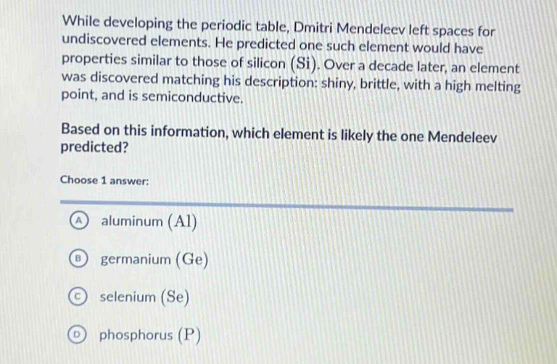 while developing the periodic table, dmitri mendeleev left spaces for undiscovered elements. he predicted one such element would have properties similar to those of silicon (si). over a decade later, an element was discovered matching his description: shiny, brittle, with a high melting point, and is semiconductive. based on this information, which element is likely the one mendeleev predicted? choose 1 answer: a aluminum (al) b germanium (ge) c selenium (se) d phosphorus (p)