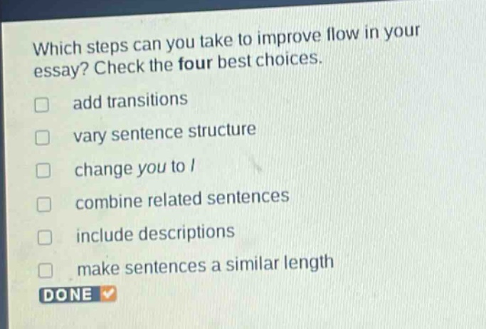 which steps can you take to improve flow in your essay? check the four best choices. add transitions vary sentence structure change you to i combine related sentences include descriptions make sentences a similar length done