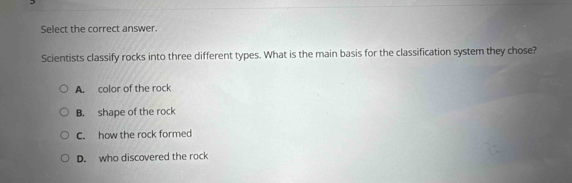 select the correct answer. scientists classify rocks into three different types. what is the main basis for the classification system they chose? a. color of the rock b. shape of the rock c. how the rock formed d. who discovered the rock