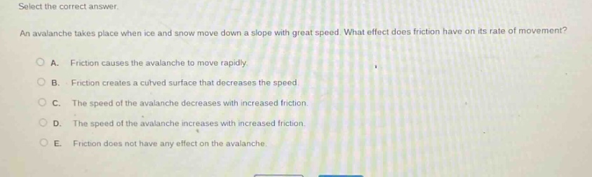 select the correct answer. an avalanche takes place when ice and snow move down a slope with great speed. what effect does friction have on its rate of movement? a. friction causes the avalanche to move rapidly. b. friction creates a curved surface that decreases the speed. c. the speed of the avalanche decreases with increased friction. d. the speed of the avalanche increases with increased friction. e. friction does not have any effect on the avalanche.