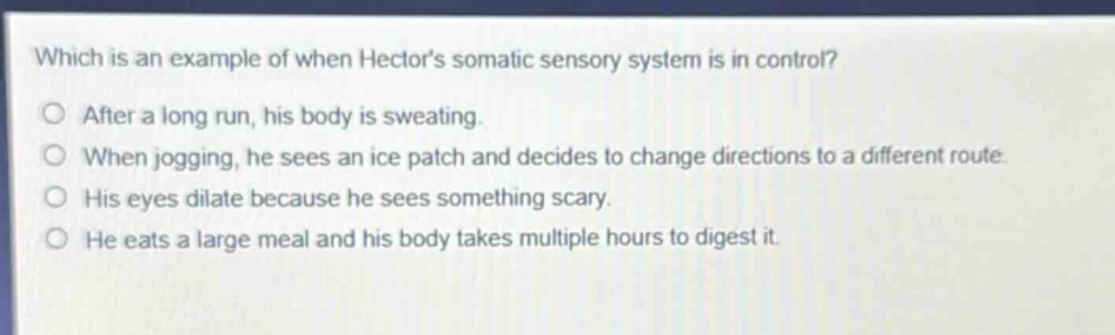 which is an example of when hectors somatic sensory system is in control? after a long run, his body is sweating. when jogging, he sees an ice patch and decides to change directions to a different route. his eyes dilate because he sees something scary. he eats a large meal and his body takes multiple hours to digest it.