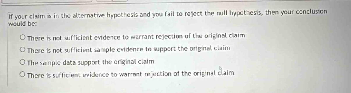 if your claim is in the alternative hypothesis and you fail to reject the null hypothesis, then your conclusion would be: \no there is not sufficient evidence to warrant rejection of the original claim \no there is not sufficient sample evidence to support the original claim \no the sample data support the original claim \no there is sufficient evidence to warrant rejection of the original claim