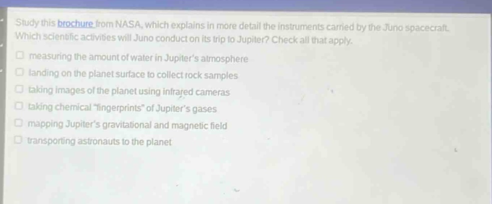 study this brochure from nasa, which explains in more detail the instruments carried by the juno spacecraft. which scientific activities will juno conduct on its trip to jupiter? check all that apply. measuring the amount of water in jupiters atmosphere landing on the planet surface to collect rock samples taking images of the planet using infrared cameras taking chemical \fingerprints\ of jupiters gases mapping jupiters gravitational and magnetic field transporting astronauts to the planet