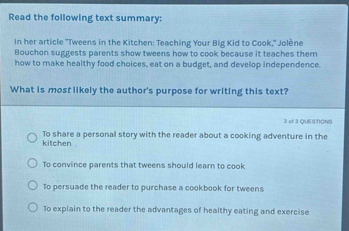 read the following text summary: in her article \tweens in the kitchen: teaching your big kid to cook,\ jolène bouchon suggests parents show tweens how to cook because it teaches them how to make healthy food choices, eat on a budget, and develop independence. what is most likely the authors purpose for writing this text? 3 of 3 questions to share a personal story with the reader about a cooking adventure in the kitchen to convince parents that tweens should learn to cook to persuade the reader to purchase a cookbook for tweens to explain to the reader the advantages of healthy eating and exercise