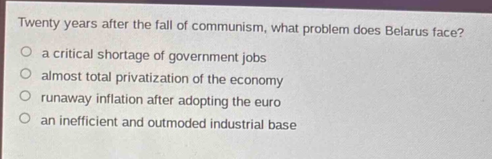 twenty years after the fall of communism, what problem does belarus face?\n a critical shortage of government jobs\n almost total privatization of the economy\n runaway inflation after adopting the euro\n an inefficient and outmoded industrial base