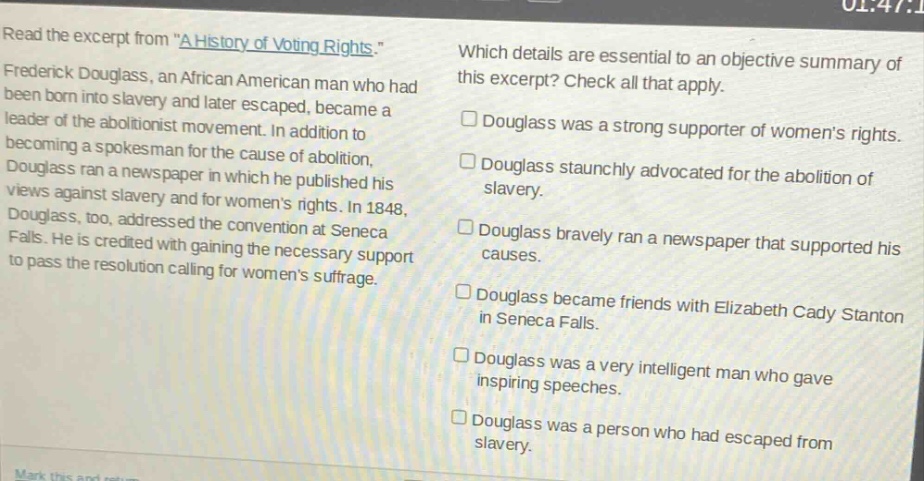 read the excerpt from \a history of voting rights.\ frederick douglass, an african american man who had been born into slavery and later escaped, became a leader of the abolitionist movement. in addition to becoming a spokesman for the cause of abolition, douglass ran a newspaper in which he published his views against slavery and for womens rights. in 1848, douglass, too, addressed the convention at seneca falls. he is credited with gaining the necessary support to pass the resolution calling for womens suffrage. which details are essential to an objective summary of this excerpt? check all that apply. douglass was a strong supporter of womens rights. douglass staunchly advocated for the abolition of slavery. douglass bravely ran a newspaper that supported his causes. douglass became friends with elizabeth cady stanton in seneca falls. douglass was a very intelligent man who gave inspiring speeches. douglass was a person who had escaped from slavery.