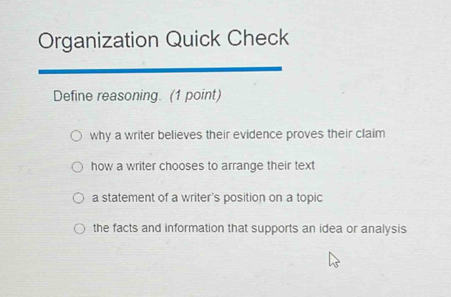 organization quick check\ndefine reasoning. (1 point)\nwhy a writer believes their evidence proves their claim\nhow a writer chooses to arrange their text\na statement of a writer’s position on a topic\nthe facts and information that supports an idea or analysis