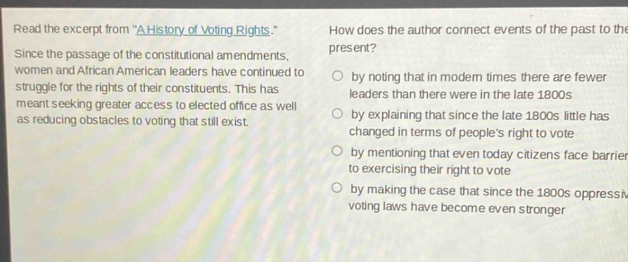 read the excerpt from \a history of voting rights.\ since the passage of the constitutional amendments, women and african american leaders have continued to struggle for the rights of their constituents. this has meant seeking greater access to elected office as well as reducing obstacles to voting that still exist. how does the author connect events of the past to the present? by noting that in modern times there are fewer leaders than there were in the late 1800s by explaining that since the late 1800s little has changed in terms of peoples right to vote by mentioning that even today citizens face barriers to exercising their right to vote by making the case that since the 1800s oppressive voting laws have become even stronger