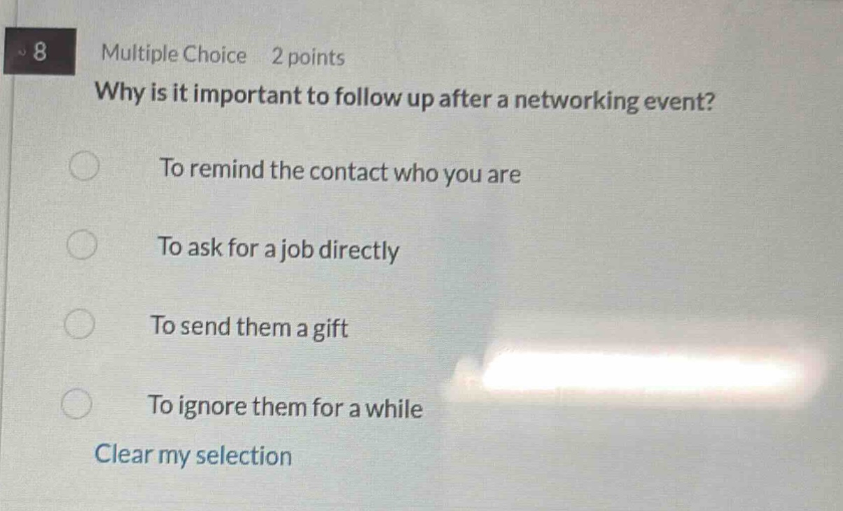 8 multiple choice 2 points why is it important to follow up after a networking event? to remind the contact who you are to ask for a job directly to send them a gift to ignore them for a while clear my selection