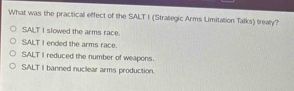 what was the practical effect of the salt i (strategic arms limitation talks) treaty?\no salt i slowed the arms race.\no salt i ended the arms race.\no salt i reduced the number of weapons.\no salt i banned nuclear arms production.