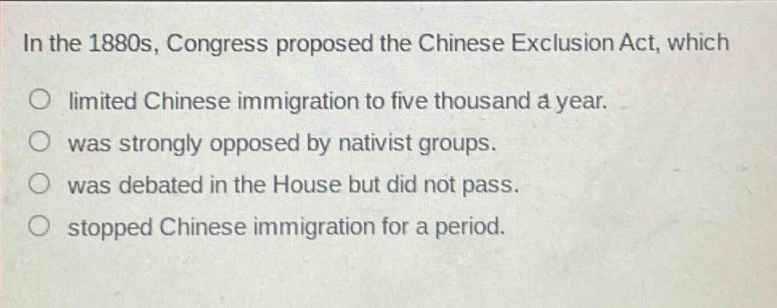 in the 1880s, congress proposed the chinese exclusion act, which\no limited chinese immigration to five thousand a year.\no was strongly opposed by nativist groups.\no was debated in the house but did not pass.\no stopped chinese immigration for a period.