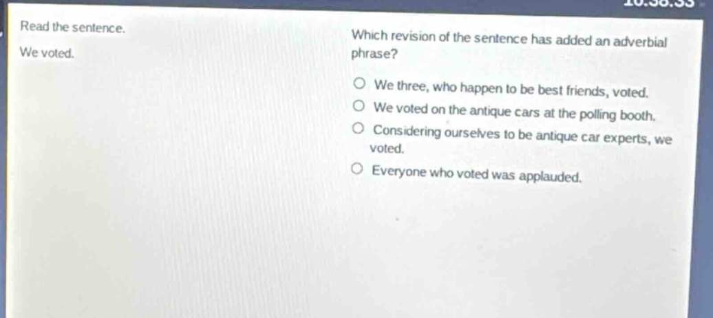 read the sentence. we voted. which revision of the sentence has added an adverbial phrase? o we three, who happen to be best friends, voted. o we voted on the antique cars at the polling booth. o considering ourselves to be antique car experts, we voted. o everyone who voted was applauded.