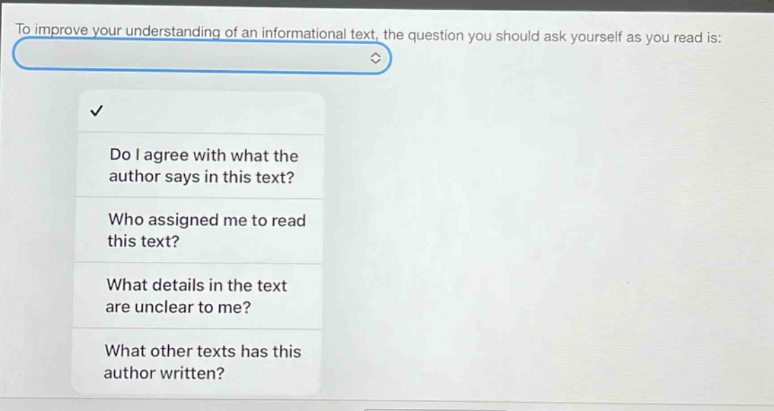 to improve your understanding of an informational text, the question you should ask yourself as you read is: do i agree with what the author says in this text? who assigned me to read this text? what details in the text are unclear to me? what other texts has this author written?