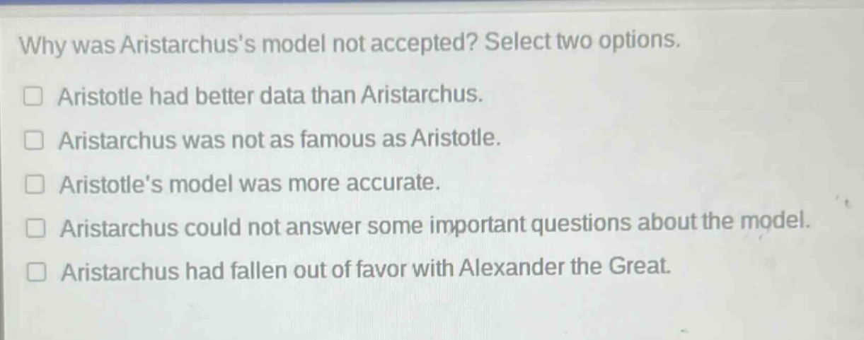 why was aristarchuss model not accepted? select two options. aristotle had better data than aristarchus. aristarchus was not as famous as aristotle. aristotles model was more accurate. aristarchus could not answer some important questions about the model. aristarchus had fallen out of favor with alexander the great.