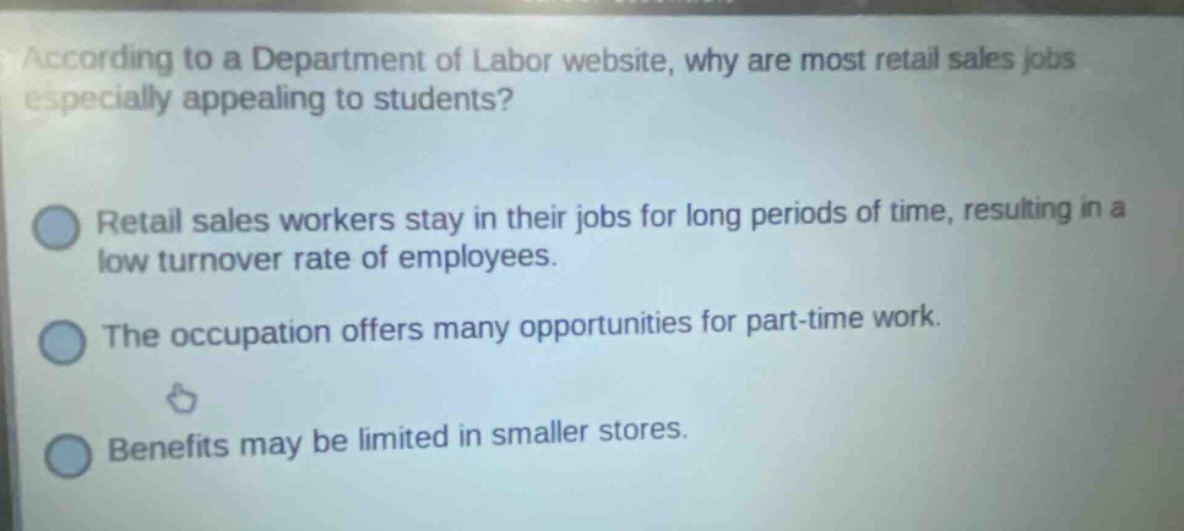according to a department of labor website, why are most retail sales jobs especially appealing to students? retail sales workers stay in their jobs for long periods of time, resulting in a low turnover rate of employees. the occupation offers many opportunities for part - time work. benefits may be limited in smaller stores.