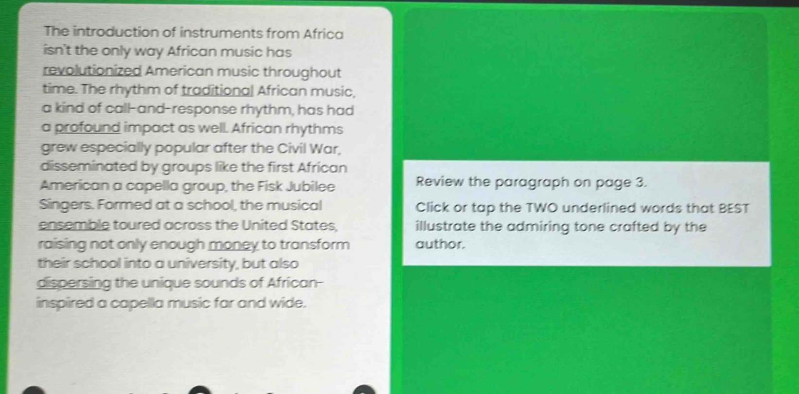 the introduction of instruments from africa isnt the only way african music has revolutionized american music throughout time. the rhythm of traditional african music, a kind of call - and - response rhythm, has had a profound impact as well. african rhythms grew especially popular after the civil war, disseminated by groups like the first african american a capella group, the fisk jubilee singers. formed at a school, the musical ensemble toured across the united states, raising not only enough money to transform their school into a university, but also dispersing the unique sounds of african - inspired a capella music far and wide. review the paragraph on page 3. click or tap the two underlined words that best illustrate the admiring tone crafted by the author.