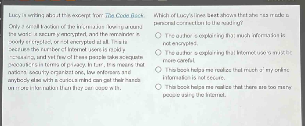 lucy is writing about this excerpt from the code book. only a small fraction of the information flowing around the world is securely encrypted, and the remainder is poorly encrypted, or not encrypted at all. this is because the number of internet users is rapidly increasing, and yet few of these people take adequate precautions in terms of privacy. in turn, this means that national security organizations, law enforcers and anybody else with a curious mind can get their hands on more information than they can cope with. which of lucys lines best shows that she has made a personal connection to the reading? the author is explaining that much information is not encrypted. the author is explaining that internet users must be more careful. this book helps me realize that much of my online information is not secure. this book helps me realize that there are too many people using the internet.