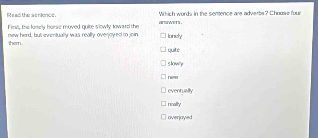 read the sentence. first, the lonely horse moved quite slowly toward the new herd, but eventually was really overjoyed to join them. which words in the sentence are adverbs? choose four answers. lonely quite slowly new eventually really overjoyed