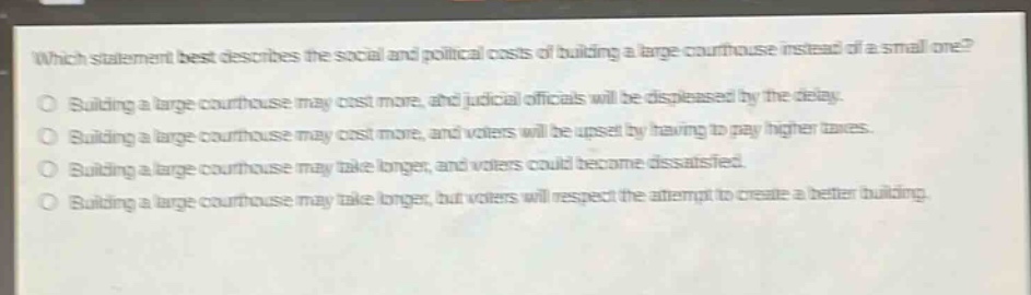which statement best describes the social and political costs of building a large courthouse instead of a small one?\nbuilding a large courthouse may cost more, and judicial officials will be displeased by the delay.\nbuilding a large courthouse may cost more, and voters will be upset by having to pay higher taxes.\nbuilding a large courthouse may take longer, and voters could become dissatisfied.\nbuilding a large courthouse may take longer, but voters will respect the attempt to create a better building.