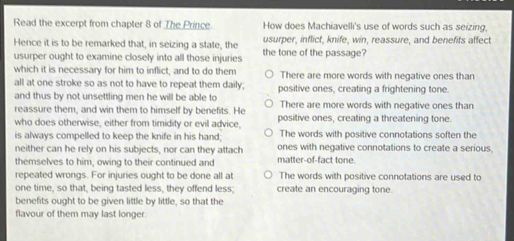 read the excerpt from chapter 8 of the prince. hence it is to be remarked that, in seizing a state, the usurper ought to examine closely into all those injuries which it is necessary for him to inflict, and to do them all at one stroke so as not to have to repeat them daily; and thus by not unsettling men he will be able to reassure them, and win them to himself by benefits. he who does otherwise, either from timidity or evil advice, is always compelled to keep the knife in his hand; neither can he rely on his subjects, nor can they attach themselves to him, owing to their continued and repeated wrongs. for injuries ought to be done all at one time, so that, being tasted less, they offend less; benefits ought to be given little by little, so that the flavour of them may last longer. how does machiavellis use of words such as seizing, usurper, inflict, knife, win, reassure, and benefits affect the tone of the passage? there are more words with negative ones than positive ones, creating a frightening tone. there are more words with negative ones than positive ones, creating a threatening tone. the words with positive connotations soften the ones with negative connotations to create a serious, matter - of - fact tone. the words with positive connotations are used to create an encouraging tone.