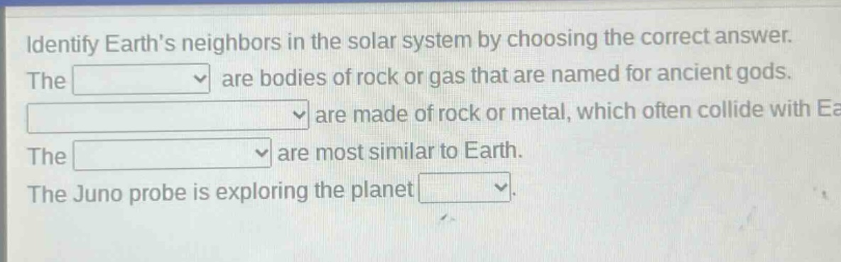 identify earths neighbors in the solar system by choosing the correct answer. the are bodies of rock or gas that are named for ancient gods. are made of rock or metal, which often collide with earth. the are most similar to earth. the juno probe is exploring the planet
