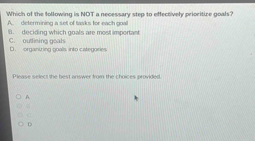 which of the following is not a necessary step to effectively prioritize goals? a. determining a set of tasks for each goal b. deciding which goals are most important c. outlining goals d. organizing goals into categories please select the best answer from the choices provided. a b c d
