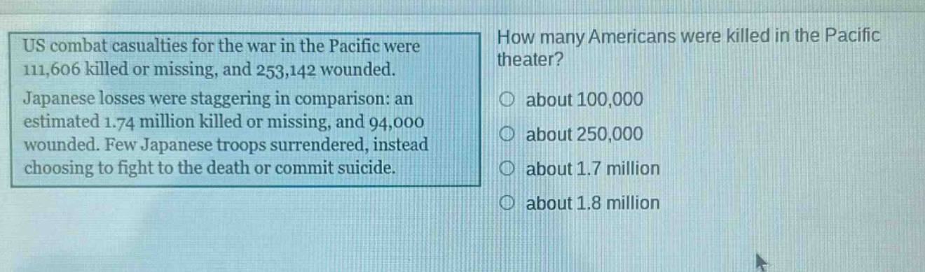 us combat casualties for the war in the pacific were 111,606 killed or missing, and 253,142 wounded. japanese losses were staggering in comparison: an estimated 1.74 million killed or missing, and 94,000 wounded. few japanese troops surrendered, instead choosing to fight to the death or commit suicide. how many americans were killed in the pacific theater? about 100,000 about 250,000 about 1.7 million about 1.8 million