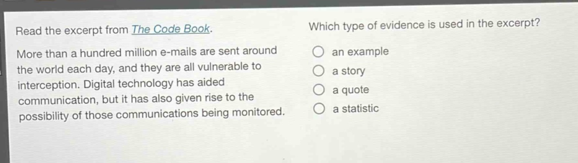 read the excerpt from the code book. more than a hundred million e - mails are sent around the world each day, and they are all vulnerable to interception. digital technology has aided communication, but it has also given rise to the possibility of those communications being monitored. which type of evidence is used in the excerpt? an example a story a quote a statistic