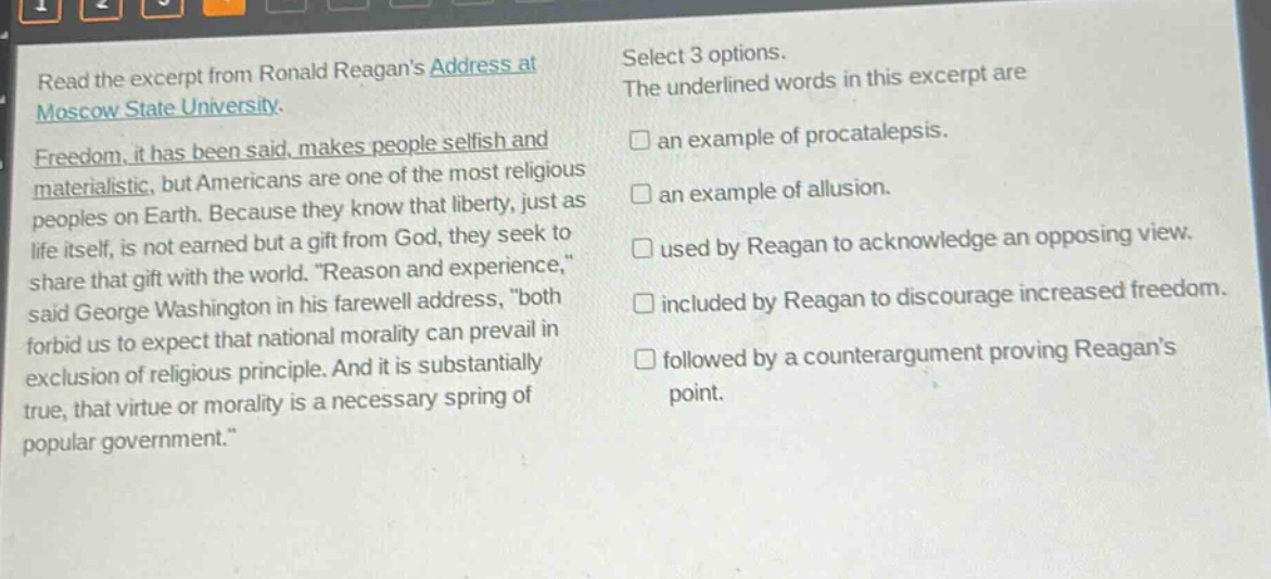 read the excerpt from ronald reagans address at moscow state university. freedom, it has been said, makes people selfish and materialistic, but americans are one of the most religious peoples on earth. because they know that liberty, just as life itself, is not earned but a gift from god, they seek to share that gift with the world. “reason and experience,” said george washington in his farewell address, “both forbid us to expect that national morality can prevail in exclusion of religious principle. and it is substantially true, that virtue or morality is a necessary spring of popular government.” select 3 options. the underlined words in this excerpt are an example of procatalepsis. an example of allusion. used by reagan to acknowledge an opposing view. included by reagan to discourage increased freedom. followed by a counterargument proving reagans point.