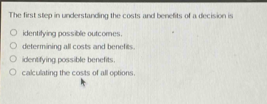the first step in understanding the costs and benefits of a decision is identifying possible outcomes. determining all costs and benefits. identifying possible benefits. calculating the costs of all options.