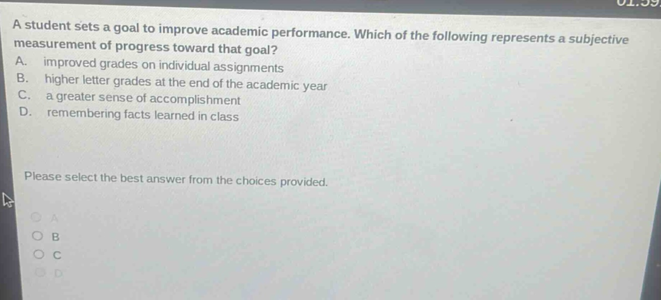a student sets a goal to improve academic performance. which of the following represents a subjective measurement of progress toward that goal? a. improved grades on individual assignments b. higher letter grades at the end of the academic year c. a greater sense of accomplishment d. remembering facts learned in class please select the best answer from the choices provided.