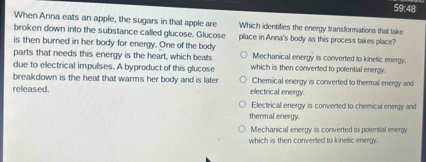 when anna eats an apple, the sugars in that apple are broken down into the substance called glucose. glucose is then burned in her body for energy. one of the body parts that needs this energy is the heart, which beats due to electrical impulses. a byproduct of this glucose breakdown is the heat that warms her body and is later released. which identifies the energy transformations that take place in annas body as this process takes place? mechanical energy is converted to kinetic energy, which is then converted to potential energy. chemical energy is converted to thermal energy and electrical energy. electrical energy is converted to chemical energy and thermal energy. mechanical energy is converted to potential energy which is then converted to kinetic energy.