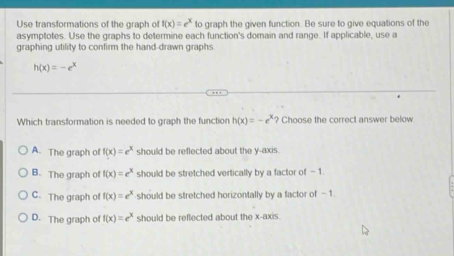 use transformations of the graph of f(x)=e^x to graph the given function. be sure to give equations of the asymptotes. use the graphs to determine each functions domain and range. if applicable, use a graphing utility to confirm the hand - drawn graphs. h(x)=-e^x which transformation is needed to graph the function h(x)=-e^x? choose the correct answer below. a. the graph of f(x)=e^x should be reflected about the y - axis. b. the graph of f(x)=e^x should be stretched vertically by a factor of - 1. c. the graph of f(x)=e^x should be stretched horizontally by a factor of - 1. d. the graph of f(x)=e^x should be reflected about the x - axis.