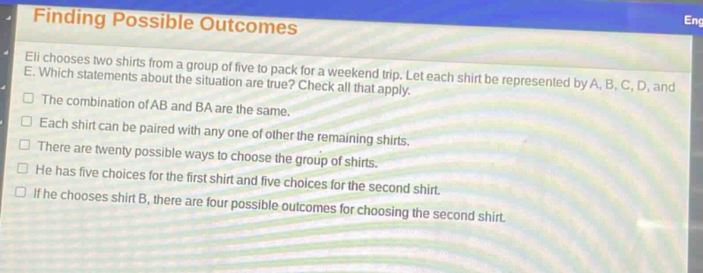 finding possible outcomes\neli chooses two shirts from a group of five to pack for a weekend trip. let each shirt be represented by a, b, c, d, and e. which statements about the situation are true? check all that apply.\nthe combination of ab and ba are the same.\neach shirt can be paired with any one of other the remaining shirts.\nthere are twenty possible ways to choose the group of shirts.\nhe has five choices for the first shirt and five choices for the second shirt.\nif he chooses shirt b, there are four possible outcomes for choosing the second shirt.