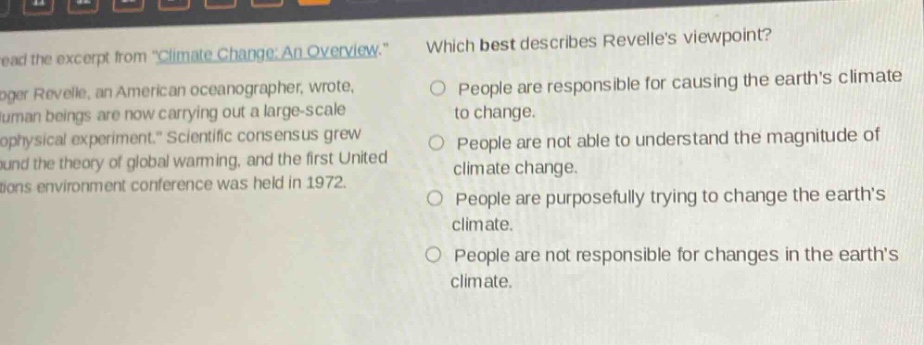 read the excerpt from \climate change: an overview.\ roger revelle, an american oceanographer, wrote, \human beings are now carrying out a large - scale geophysical experiment.\ scientific consensus grew around the theory of global warming, and the first united nations environment conference was held in 1972. which best describes revelles viewpoint? people are responsible for causing the earths climate to change. people are not able to understand the magnitude of climate change. people are purposefully trying to change the earths climate. people are not responsible for changes in the earths climate.