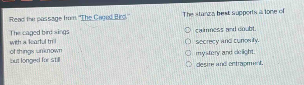 read the passage from \the caged bird.\ the caged bird sings with a fearful trill of things unknown but longed for still. the stanza best supports a tone of calmness and doubt. secrecy and curiosity. mystery and delight. desire and entrapment.