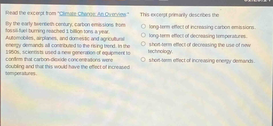 read the excerpt from \climate change: an overview.\ by the early twentieth century, carbon emissions from fossil - fuel burning reached 1 billion tons a year. automobiles, airplanes, and domestic and agricultural energy demands all contributed to the rising trend. in the 1950s, scientists used a new generation of equipment to confirm that carbon - dioxide concentrations were doubling and that this would have the effect of increased temperatures. this excerpt primarily describes the long - term effect of increasing carbon emissions. long - term effect of decreasing temperatures. short - term effect of decreasing the use of new technology. short - term effect of increasing energy demands.
