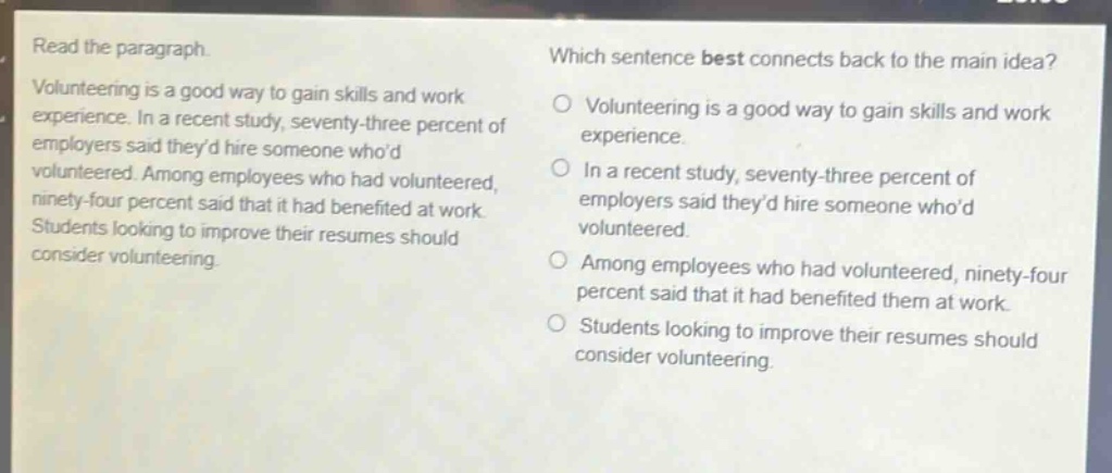 read the paragraph. volunteering is a good way to gain skills and work experience. in a recent study, seventy - three percent of employers said theyd hire someone whod volunteered. among employees who had volunteered, ninety - four percent said that it had benefited at work. students looking to improve their resumes should consider volunteering. which sentence best connects back to the main idea? volunteering is a good way to gain skills and work experience. in a recent study, seventy - three percent of employers said theyd hire someone whod volunteered. among employees who had volunteered, ninety - four percent said that it had benefited them at work. students looking to improve their resumes should consider volunteering.