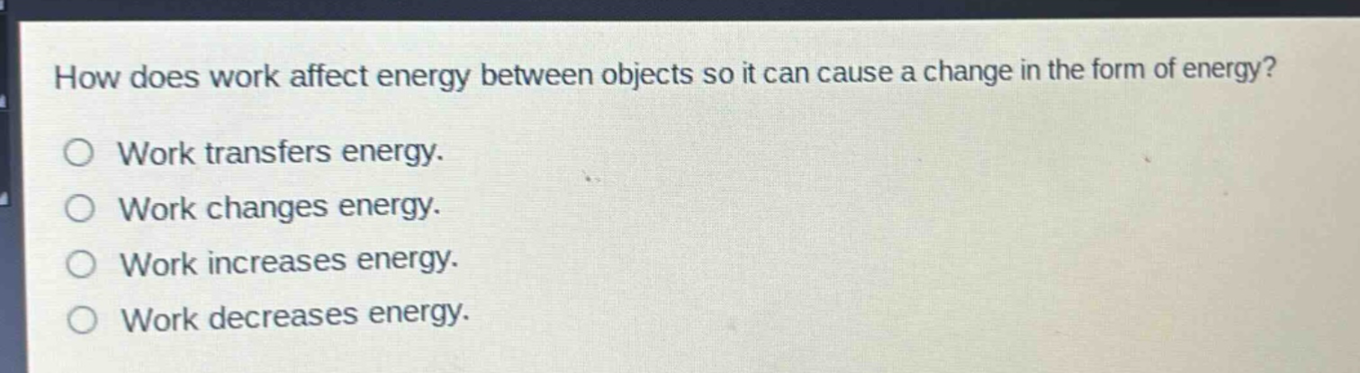 how does work affect energy between objects so it can cause a change in the form of energy?\no work transfers energy.\no work changes energy.\no work increases energy.\no work decreases energy.