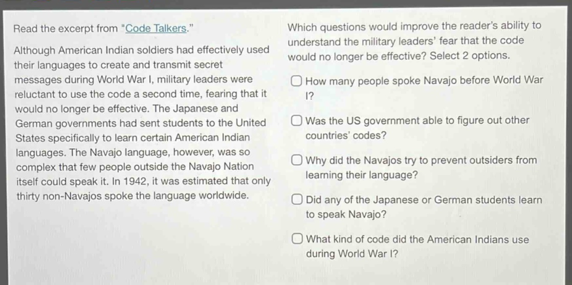 read the excerpt from \code talkers.\ although american indian soldiers had effectively used their languages to create and transmit secret messages during world war i, military leaders were reluctant to use the code a second time, fearing that it would no longer be effective. the japanese and german governments had sent students to the united states specifically to learn certain american indian languages. the navajo language, however, was so complex that few people outside the navajo nation itself could speak it. in 1942, it was estimated that only thirty non - navajos spoke the language worldwide. which questions would improve the readers ability to understand the military leaders fear that the code would no longer be effective? select 2 options. how many people spoke navajo before world war i? was the us government able to figure out other countries codes? why did the navajos try to prevent outsiders from learning their language? did any of the japanese or german students learn to speak navajo? what kind of code did the american indians use during world war i?