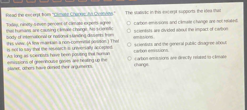 read the excerpt from \climate change: an overview.\ today, ninety - seven percent of climate experts agree that humans are causing climate change. no scientific body of international or national standing dissents from this view. (a few maintain a non - committal position.) that is not to say that the research is universally accepted. as long as scientists have been positing that human emissions of greenhouse gases are heating up the planet, others have denied their arguments. the statistic in this excerpt supports the idea that carbon emissions and climate change are not related. scientists are divided about the impact of carbon emissions. scientists and the general public disagree about carbon emissions. carbon emissions are directly related to climate change.