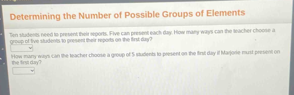 determining the number of possible groups of elements\nten students need to present their reports. five can present each day. how many ways can the teacher choose a group of five students to present their reports on the first day?\nhow many ways can the teacher choose a group of 5 students to present on the first day if marjorie must present on the first day?