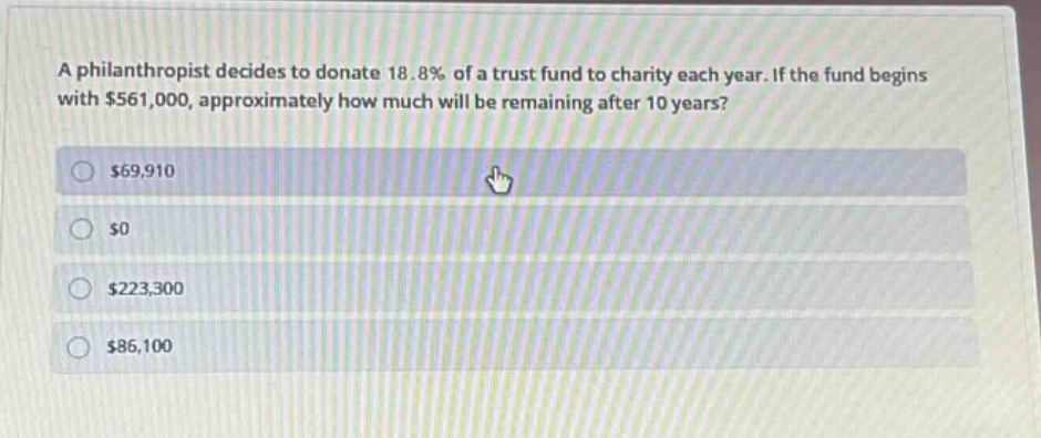 a philanthropist decides to donate 18.8% of a trust fund to charity each year. if the fund begins with $561,000, approximately how much will be remaining after 10 years? $69,910 $0 $223,300 $86,100