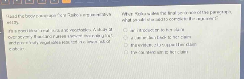 read the body paragraph from reikos argumentative essay. its a good idea to eat fruits and vegetables. a study of over seventy thousand nurses showed that eating fruit and green leafy vegetables resulted in a lower risk of diabetes. when reiko writes the final sentence of the paragraph, what should she add to complete the argument? an introduction to her claim a connection back to her claim the evidence to support her claim the counter - claim to her claim
