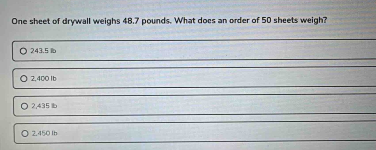 one sheet of drywall weighs 48.7 pounds. what does an order of 50 sheets weigh?\n243.5 lb\n2,400 lb\n2,435 lb\n2,450 lb